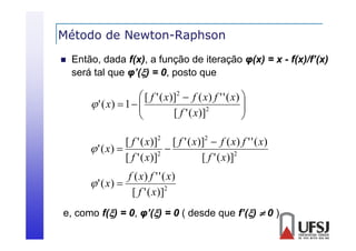 Método de Newton-Raphson
p


Então, dada f(x), a função de iteração φ(x) = x - f(x)/f’(x)
será tal que φ’() = 0, posto que
á l
’(
0

 [ f ' ( x)]2  f ( x) f ' ' ( x) 

 ' ( x)  1  
2


[ f ' ( x)]



[ f ' ( x)]2 [ f ' ( x)]2  f ( x) f ' ' ( x)
 ' ( x) 

2
[ f ' ( x)]
[ f ' ( x)]2

f ( x) f ' ' ( x)
 ' ( x) 
[ f ' ( x)]2
e,
e como f() = 0 φ’() = 0 ( desde q e f’()  0 )
0,
que

 