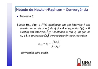 Método de Newton-Raphson - Convergência
p
g


Teorema 3:

Sendo f(x), f’(x) e f”(x) contínuas em um intervalo I que
contém uma raiz x =  de f(x) = 0 e supondo f’()  0,
existirá um intervalo Ī  I contendo a raiz , tal que se
x0  Ī a sequencia { k} gerada pela fó
Ī,
i {x
d
l fórmula recursiva
l
i

f ( xk )
xk 1  xk 
f ' ( xk )
convergirá para a raiz.

 