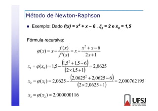 Método de Newton-Raphson
p


Exemplo: Dado f(x) = x2 + x – 6 , 2 = 2 e x0 = 1,5

Fórmula recursiva:

f ( x)
x2  x  6
 x
 ( x)  x 
f ' ( x)
2x 1

x1

1,5
  ( x )  1,5 

x2

2,0625
  ( x )  2,0625 

0

1



 1,5  6
 2,0625
2 1,5  1
2



 2,0625  6
 2,000762195
2  2,0625  1

x3   ( x2 )  2,000000116

2

 