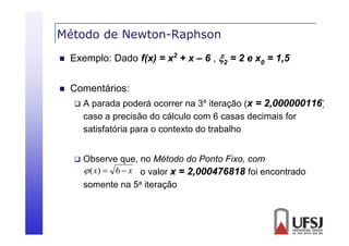 Método de Newton-Raphson
p


Exemplo: Dado f(x) = x2 + x – 6 , 2 = 2 e x0 = 1,5



Comentários:


A parada poderá ocorrer na 3a iteração (x = 2,000000116)
caso a precisão do cálculo com 6 casas decimais for
satisfatória para o contexto do trabalho



Observe que, no Método do Ponto Fixo, com
 ( x)  6  x o valor x = 2,000476818 foi encontrado
somente na 5a iteração

 