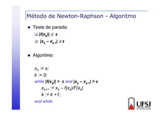 Método de Newton-Raphson - Algoritmo
p
g


Teste de parada:
 |f(xk)|  ε
 |xk – xk-1|  ε



Algoritmo:
g
x0 := x;
;
k := 0;
while |f(xk)| > ε and |xk – xk-1| > ε
|(
|

xk+1 := xk – f(xk)/f’(xk)
k := k +1;
;
end while

 