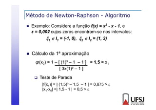 Método de Newton-Raphson - Algoritmo
p
g


Exemplo: Considere a função f(x) = x3 - x - 1, e
ε = 0 002 cujos zeros encontram-se nos i
0,002 j
intervalos:
l
1  I1 = (-1, 0), 2  I2 = (1, 2)



Cálculo da 1ª aproximação
1
φ(x0) = 1 – [ (1)³ – 1 – 1 ] = 1,5 = x1
[ 3x(1)² – 1 ]
3 (1)²


Teste de Parada
|f(x1)| = | (1,5)³ – 1,5 – 1 | = 0,875 > 
|x1-x0| =| 1,5 - 1 | = 0,5 > 

 