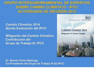 IPCC AR5 Synthesis Report
Cambio Climático 2014
Quinta Evaluación del IPCC
Mitigación del Cambio Climático
Contribución del
Grupo de Trabajo III, IPCC
GRUPO INTERGUBERNAMENTAL DE EXPERTOS
SOBRE CAMBIO CLIMÁTICO - IPCC
ACTIVIDADES DE DIFUSIÓN 2015
Dr. Ramón Pichs Madruga
Co-Presidente del Grupo de Trabajo III del IPCC
 