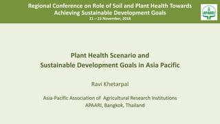 Regional Conference on Role of Soil and Plant Health Towards
Achieving Sustainable Development Goals
21 – 23 November, 2018
Plant Health Scenario and
Sustainable Development Goals in Asia Pacific
Ravi Khetarpal
Asia-Pacific Association of Agricultural Research Institutions
APAARI, Bangkok, Thailand
 