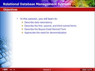 Relational Database Management Systems
Objectives


               • In this session, you will learn to:
                      Describe data redundancy
                      Describe the first, second, and third normal forms
                      Describe the Boyce-Codd Normal Form
                      Appreciate the need for denormalization




    Ver. 1.0                            Session 3                          Slide 1 of 15
 