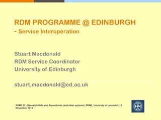 Stuart Macdonald
RDM Service Coordinator
University of Edinburgh
stuart.macdonald@ed.ac.uk
RDMF 12 - Research Data and Repositories (and other systems), RDMF, University of Leicester, 19
November 2014
RDM PROGRAMME @ EDINBURGH
- Service Interoperation
 