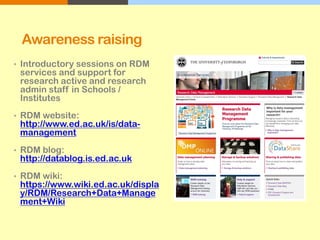 Awareness raising
• Introductory sessions on RDM
services and support for
research active and research
admin staff in Schools /
Institutes
• RDM website:
http://www.ed.ac.uk/is/data-
management
• RDM blog:
http://datablog.is.ed.ac.uk
• RDM wiki:
https://www.wiki.ed.ac.uk/displa
y/RDM/Research+Data+Manage
ment+Wiki
 