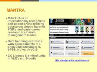 MANTRA
 MANTRA is an
internationally recognized
self-paced online training
course developed here for
PGR’s and early career
researchers in data
management issues.
 Data handling exercises
with open datasets in 4
analytical packages: R,
SPSS, NVivo, ArcGIS
 CC License & embed units
in VLE’s e.g. Moodle
http://datalib.edina.ac.uk/mantra
 