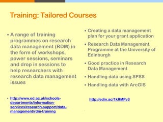 Training: Tailored Courses
 A range of training
programmes on research
data management (RDM) in
the form of workshops,
power sessions, seminars
and drop in sessions to
help researchers with
research data management
issues
 http://www.ed.ac.uk/schools-
departments/information-
services/research-support/data-
management/rdm-training
 Creating a data management
plan for your grant application
 Research Data Management
Programme at the University of
Edinburgh
 Good practice in Research
Data Management
 Handling data using SPSS
 Handling data with ArcGIS
http://edin.ac/1kRMPv3

 