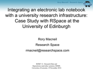 Integrating an electronic lab notebook
with a university research infrastructure:
Case Study with RSpace at the
University of Edinburgh
Rory Macneil
Research Space
rmacneil@researchspace.com
RDMF 12 - Research Data and
Repositories (and other systems), RDMF,
University of Leicester, 19 November 2014
 