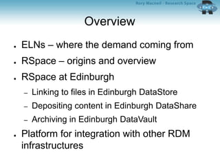 Overview
● ELNs – where the demand coming from
● RSpace – origins and overview
● RSpace at Edinburgh
– Linking to files in Edinburgh DataStore
– Depositing content in Edinburgh DataShare
– Archiving in Edinburgh DataVault
● Platform for integration with other RDM
infrastructures
 