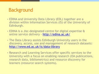 Background
• EDINA and University Data Library (EDL) together are a
division within Information Services (IS) of the University of
Edinburgh.
• EDINA is a Jisc-designated centre for digital expertise &
online service delivery - http://edina.ac.uk/
• The Data Library assists Edinburgh University users in the
discovery, access, use and management of research datasets:
http://www.ed.ac.uk/is/data-library
• Research and Learning Services offer specific services to the
University with a focus on enabling research (OA publications,
research data, bibliometrics) and resource discovery for
learners (resource search systems).
 