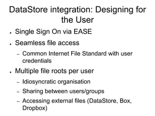 DataStore integration: Designing for
the User
● Single Sign On via EASE
● Seamless file access
– Common Internet File Standard with user
credentials
● Multiple file roots per user
– Idiosyncratic organisation
– Sharing between users/groups
– Accessing external files (DataStore, Box,
Dropbox)
 