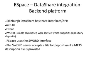 RSpace – DataShare integration:
Backend platform
–Edinburgh DataShare has three interfaces/APIs
●Web-UI
●Python
●SWORD (simple Java based web-service which supports repository
deposits)
–RSpace uses the SWORD Interface
–The SWORD server accepts a file for deposition if a METS
description file is provided
 