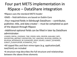 Four part METS implementation in
RSpace – DataShare integration
•RSpace uses the standard METS header
•DMD -- field definitions are based on Dublin Core
–Four required fields in Edinburgh DataShare -- contributor,
publisher, title, and data creator -- must be completed as part
of the deposit through RSpace
–Additional optional fields can be filled in later by DataShare
administrator:
●FUNDER, SPATIAL_COVERAGE, TIME_PERIOD, DATA_CREATOR, AVAILABLE_DATE,
DESCRIPTION_ABSTRACT, DESCRIPTION_TOC, LANGUAGE, RELATION_VERSION_OF,
RELATION_REFERENCED_BY, SUPERCEDES, RIGHT, SOURCE, SUBJECT_KEYWORDS,
SUBJECT_CLASSIFICATION, ALTERNATIVE_TITLE
•All zipped files and their mime-types (e.g. application/pdf,
text/html) are included
•A structure map describes the full structure and relationships
between the above three elements
 