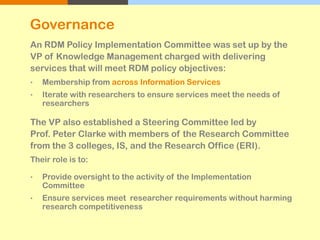 An RDM Policy Implementation Committee was set up by the
VP of Knowledge Management charged with delivering
services that will meet RDM policy objectives:
• Membership from across Information Services
• Iterate with researchers to ensure services meet the needs of
researchers
The VP also established a Steering Committee led by
Prof. Peter Clarke with members of the Research Committee
from the 3 colleges, IS, and the Research Office (ERI).
Their role is to:
• Provide oversight to the activity of the Implementation
Committee
• Ensure services meet researcher requirements without harming
research competitiveness
Governance
 
