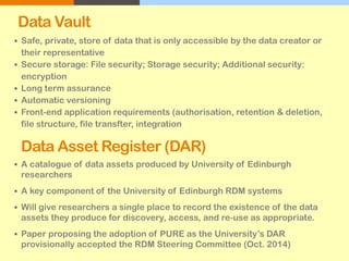 Data Vault
 Safe, private, store of data that is only accessible by the data creator or
their representative
 Secure storage: File security; Storage security; Additional security:
encryption
 Long term assurance
 Automatic versioning
 Front-end application requirements (authorisation, retention & deletion,
file structure, file transfter, integration
Data Asset Register (DAR)
 A catalogue of data assets produced by University of Edinburgh
researchers
 A key component of the University of Edinburgh RDM systems
 Will give researchers a single place to record the existence of the data
assets they produce for discovery, access, and re-use as appropriate.
 Paper proposing the adoption of PURE as the University’s DAR
provisionally accepted the RDM Steering Committee (Oct. 2014)
 