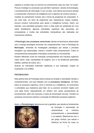 cognitiva e constitui hoje um domínio do conhecimento cada vez mais "na moda".
Procura investigar os processos que permitem reproduzir, através de tecnologias,
o processamento da informação. É, por um lado, uma ciência que procura estudar
e compreender o fenómeno da inteligência com o objectivo de construir teorias e
modelos do pensamento humano sob a forma de programas de computador. É,
por outro lado, um ramo da engenharia que, baseando-se nesses modelos,
procura construir instrumentos para apoiar a inteligência humana. Assim, por
exemplo, uma actividade perceptiva como a visão pode ser substituída por uma
célula   fotoeléctrica;   algumas      actividades   cognitivas   são   assumidas   por
computadores e muitas das actividades manipulativas são realizadas por
mecanismos robóticos.


A Psicologia dos processos emocionais aborda os fenómenos relacionados
com a energia psicológica envolvida nos comportamentos. Inclui a Psicologia da
Motivação, dimensão da investigação psicológica que estuda o processo
energético que desencadeia, orienta e mantém cada comportamento. Todos os
comportamentos pressupõem motivações conscientes ou inconscientes.
Existem diferentes níveis de motivação correspondentes aos impulsos orgânicos
inatos (fome, sede, necessidade de oxigénio, etc.) e às tendências aprendidas
(hábitos, padrões de cultura, etc.).
Quando as motivações enfrentam obstáculos à sua realização, surgem as
frustrações e os conflitos.


PSICOBIOLOGIA

Esta grande área da Psicologia teórica estuda as funções e actividades mentais e
comportamentais, nas suas relações com os processos biológicos. De facto,
todos os processos cognitivos, como a memória ou a inteligência, os movimentos
e actividades que realizamos para falar, ler ou escrever envolvem órgãos com
uma dada forma, especialmente um cérebro com certas características de
funcionamento, além dos músculos e meios de transmissão nervosa. Também os
processos emocionais implicam a activação de diferentes processos orgânicos.



Assim, a Psicobiologia relaciona-se com a genética, que estuda os fundamentos
                                                     da formação e transmissão de
                                                     características    no    indivíduo
                                                     (comportamento e personalidade)
                                                     e na espécie. Relaciona-se com a
                                                     (do grego morfos), que estuda a
                                                     influência da forma do corpo no

                                                                          2
 
