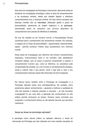 2.
1.      Psicopatologia



        Esta área de investigação da Psicologia é transversal, abarcando todas as
        temáticas de investigação psicológica, todos os tipos de comportamentos
        e de processos mentais, desde que estejam ligados a distúrbios
        comportamentais e/ou a doenças mentais. Os dois ramos principais das
        doenças mentais são as neuroses (Alteração global e grave da
        personalidade, geralmente de origem orgânica.) e as psicoses.
        (perturbação   grave   do   psiquismo   que    provoca   desordens    do
        comportamento sem perada da referência à realidade).


        No que diz respeito ao ser humano normal, a Psicopatologia fornece
        contributos para o conhecimento dos mecanismos mentais. Por exemplo,
        o exagero de um traço de personalidade – agressividade, hiperactividade,
        apatia - permite conhecer "melhor essa característica num indivíduo
        normal.

        Estas áreas de investigação que referimos não formam compartimentos
        estanques, incomunicáveis entre si. Ao contrário, elas estabelecem
        constante diálogo, pois só assim é possível compreender e explicar o
        comportamento humano que, como já referimos, se caracteriza pela
        complexidade Na verdade, se o ser humano é simultaneamente biológico,
        social e cultural, todo o seu pensar, sentir e agir (isto é, todo o seu
        comportamento) traduzem essas três dimensões de forma integrada.




        Da mesma forma, também entre a Psicologia de investigação e a
        Psicologia aplicada existe uma interdependência. Na verdade, como
        poderíamos aplicar conhecimentos – ajudando a melhorar a qualidade de
        vida das pessoas e tratando psicoses e neuroses – se não houvesse
        investigação? E, por outro lado, a aplicação dos conhecimento na vida
        prática permite enriquecer as teorias, fornecer casos concretos que
        sustentam o conhecimento teórico ou até detectar lacunas que permitem
        melhorá-lo.




        Quais as áreas da psicologia aplicada?


     A psicologia como ciência prática ou aplicada refere-se a áreas de
     intervenção da Psicologia que são utilizadas nas mais variadas situações da
 