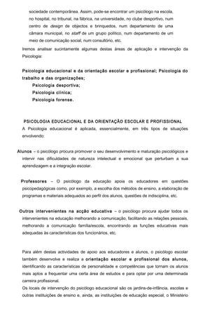 sociedade contemporânea. Assim, pode-se encontrar um psicólogo na escola,
      no hospital, no tribunal, na fábrica, na universidade, no clube desportivo, num
      centro de design de objectos e brinquedos, num departamento de uma
      câmara municipal, no staff de um grupo político, num departamento de um
      meio de comunicação social, num consultório, etc.

  Iremos analisar sucintamente algumas destas áreas de aplicação e intervenção da
  Psicologia:


  Psicologia educacional e da orientação escolar e profissional; Psicologia do
  trabalho e das organizações;
        Psicologia desportiva;
        Psicologia clínica;
        Psicologia forense.




   PSICOLOGIA EDUCACIONAL E DA ORIENTAÇÃO ESCOLAR E PROFISSIONAL
  A Psicologia educacional é aplicada, essencialmente, em três tipos de situações
  envolvendo:


Alunos – o psicólogo procura promover o seu desenvolvimento e maturação psicológicos e
  intervir nas dificuldades de natureza intelectual e emocional que perturbam a sua
  aprendizagem e a integração escolar.


 Professores      – O psicólogo da educação apoia os educadores em questões
  psicopedagógicas como, por exemplo, a escolha dos métodos de ensino, a elaboração de
  programas e materiais adequados ao perfil dos alunos, questões de indisciplina, etc.


Outros intervenientes na acção educativa – o psicólogo procura ajudar todos os
  intervenientes na educação melhorando a comunicação, facilitando as relações pessoais,
  melhorando a comunicação família/escola, encontrando as funções educativas mais
  adequadas às características dos funcionários, etc.



  Para além destas actividades de apoio aos educadores e alunos, o psicólogo escolar
  também desenvolve e realiza a orientação escolar e profissional dos alu nos,
  identificando as características de personalidade e competências que tornam os alunos
  mais aptos a frequentar uma certa área de estudos e para optar por uma determinada
  carreira profissional.
  Os locais de intervenção do psicólogo educacional são os jardins-de-infância, escolas e
  outras instituições de ensino e, ainda, as instituições de educação especial, o Ministério
 
