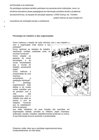da Educação e as autarquias.
     Os psicólogos escolares também participam em parcerias entre instituições, como: os
     territórios educativos (áreas pedagógicas de intervenção prioritária devido a problemas
     socioeconómicos), as equipas de educação especial, o SOS Criança, etc. Também
                                                          podem exercer as suas funções em

3.   consultórios de orientação escolar e profissional.


4.




        Psicologia do trabalho e das organizações


        Como melhorar a relação de cada indivíduo com o seu trabalho e
        com a organização onde exerce a sua
        profissão?
        Como optimizar as relações de trabalho,
        resolvendo conflitos existentes entre os
        recursos humanos?
        Como adaptar as
        pessoas às novas
        tecnologias     e   às
        novas necessidades
        que o mundo do
        trabalho actualmente
        exige?
        Como melhorar a
        produtividade de uma
        empresa,
        aumentando            a
        satisfação individual?
        O            psicólogo
        organizacional trata
        destas e de muitas
        outras questões que
        se prendem com a
        vida               das
        organizações, com o
        trabalho que nelas se
        produz e com as
        relações     humanas
        que se estabelecem
        entre as pessoas
        que nelas trabalham. As suas funções são exercidas em
        organizações estatais, privadas ou militares, sejam empresas,
        autarquias, escolas, hospitais, estabelecimentos prisionais ou outros.
        A sua intervenção procura aumentar a produtividade




        Podemos, então, dizer que o psicólogo organizacional actua,
        fundamentalmente, em três áreas:
 