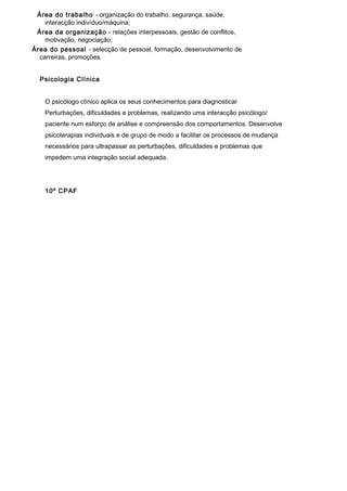 Área do trabalho - organização do trabalho, segurança, saúde,
    interacção indivíduo/máquina;
 Área da organização - relações interpessoais, gestão de conflitos,
    motivação, negociação;
Área do pessoal - selecção de pessoal, formação, desenvolvimento de
  carreiras, promoções.


  Psicologia Clínica


    O psicólogo clínico aplica os seus conhecimentos para diagnosticar
    Perturbações, dificuldades e problemas, realizando uma interacção psicólogo/
    paciente num esforço de análise e compreensão dos comportamentos. Desenvolve
    psicoterapias individuais e de grupo de modo a facilitar os processos de mudança
    necessários para ultrapassar as perturbações, dificuldades e problemas que
    impedem uma integração social adequada.




    10º CPAF
 