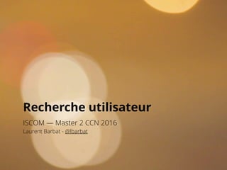 Recherche utilisateur
ISCOM — Master 2 CCN 2016
Laurent Barbat - @lbarbat
 