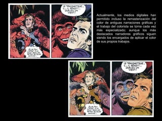 Actualmente, los medios digitales han permitido incluso la remasterización del color de antiguas narraciones gráficas y el trabajo del colorista se torna cada vez más especializado; aunque los más destacados narradores gráficos siguen siendo los encargados de aplicar el color de sus propios trabajos. 