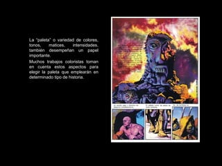 La “paleta” o variedad de colores, tonos, matices, intensidades, también desempeñan un papel importante.  Muchos trabajos coloristas toman en cuenta estos aspectos para elegir la paleta que emplearán en determinado tipo de historia. 