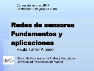Redes de sensores Fundamentos y aplicaciones Paula Tarrío Alonso Cursos de verano UIMP Santander, 2 de julio de 2008 Grupo de Procesado de Datos y Simulación Universidad Politécnica de Madrid 