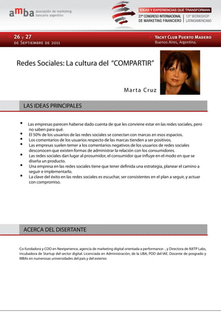 Redes Sociales: La cultura del “COMPARTIR”


                                                                 M ar t a Cr u z

  LAS IDEAS PRINCIPALES
                                                                             LAS IDEAS PRINCIPALES
     Las empresas parecen haberse dado cuenta de que les conviene estar en las redes sociales, pero
     no saben para qué.
     El 50% de los usuarios de las redes sociales se conectan con marcas en esos espacios.
     Los comentarios de los usuarios respecto de las marcas tienden a ser positivos.
     Las empresas suelen temer a los comentarios negativos de los usuarios de redes sociales
     desconocen que existen formas de administrar la relación con los consumidores.
     Las redes sociales dan lugar al prosumidor, el consumidor que influye en el modo en que se
     diseña un producto.
     Una empresa en las redes sociales tiene que tener definida una estrategia, planear el camino a
     seguir e implementarlo.
     La clave del éxito en las redes sociales es escuchar, ser consistentes en el plan a seguir, y actuar
     con compromiso.




  ACERCA DEL DISERTANTE


Co-fundadora y COO en Nextperience, agencia de marketing digital orientada a performance- , y Directora de NXTP Labs,
incubadora de Startup del sector digital. Licenciada en Administración, de la UBA, PDD del IAE. Docente de posgrado y
MBAs en numerosas universidades del país y del exterior.
 