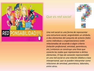 Una red social es una forma de representar
una estructura social, asignándole un símbolo,
si dos elementos del conjunto de actores (tales
como individuos u organizaciones) están
relacionados de acuerdo a algún criterio
(relación profesional, amistad, parentesco,
etc.) entonces se construye una línea que
conecta los nodos que representan a dichos
elementos. El tipo de conexión representable
en una red social es una relación diádica o lazo
interpersonal, que se pueden interpretar como
relaciones de amistad, parentesco, laborales,
entre otros.
Que es red social
 