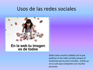 Usos de las redes sociales
Debes tener mucho cuidado con lo que
publicas en las redes sociales porque al
momento que tu pone una foto , la foto ya
no es solo tuya compartes con muchas
personas
 