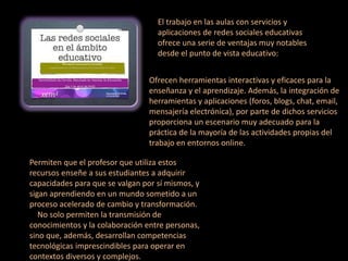 El trabajo en las aulas con servicios y
aplicaciones de redes sociales educativas
ofrece una serie de ventajas muy notables
desde el punto de vista educativo:
Ofrecen herramientas interactivas y eficaces para la
enseñanza y el aprendizaje. Además, la integración de
herramientas y aplicaciones (foros, blogs, chat, email,
mensajería electrónica), por parte de dichos servicios
proporciona un escenario muy adecuado para la
práctica de la mayoría de las actividades propias del
trabajo en entornos online.
Permiten que el profesor que utiliza estos
recursos enseñe a sus estudiantes a adquirir
capacidades para que se valgan por sí mismos, y
sigan aprendiendo en un mundo sometido a un
proceso acelerado de cambio y transformación.
No solo permiten la transmisión de
conocimientos y la colaboración entre personas,
sino que, además, desarrollan competencias
tecnológicas imprescindibles para operar en
contextos diversos y complejos.
 