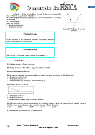 12

A figura 04 ilustra a reflexão de um raio de luz em uma superfície
plana refletora, na qual estão indicados:
N – linha imaginária normal (perpendicular) à superfície refletora no ponto de
incidência I.
RI – raio incidente
RR – raio refletido
î – ângulo de incidência
r – ângulo de reflexão
Figura 04: Reflexão de um raio
luminoso
1° Lei da Reflexão
O raio incidente, o raio refletido e a normal à superfície refletora
estão contidos em um mesmo plano.

2° Lei da Reflexão
O ângulo de incidência é igual ao ângulo de reflexão (i = r).
EXERCÍCIOS
01. Explique o que é reflexão luminosa.
02. Qual a diferença entre reflexão regular e reflexão difusa?
03. Quais são as lei da reflexão?
04. Um raio de luz incide num espelho plano formando com este um ângulo de 20°. Determine:
a) o ângulo de incidência (i);
b) o ângulo de reflexão (r);
c) o ângulo entre o raio incidente e o raio refletido (D);
05. Observe a figura e calcule:

a) o ângulo de incidência
b) o ângulo de reflexão
c) o ângulo formado pelos raios incidente e refletido
06. O ângulo entre um raio de luz que incide em um espelho plano e a normal à superfície do espelho é igual a
35°. Para esse caso, o ângulo entre o espelho e o raio refletido é igual a:
a) 20°
b) 35°
c) 45°
d) 55°
e) 65°
07. Determine a altura h indicada na figura abaixo:

Prof. Thiago Miranda

o-mundo-dafisica.blogspot.com

 