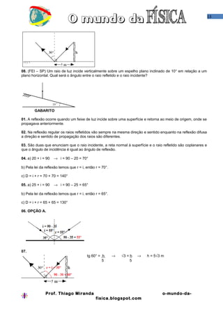 13

08. (FEI – SP) Um raio de luz incide verticalmente sobre um espelho plano inclinado de 10° em relação a um
plano horizontal. Qual será o ângulo entre o raio refletido e o raio incidente?

GABARITO
01. A reflexão ocorre quando um feixe de luz incide sobre uma superfície e retorna ao meio de origem, onde se
propagava anteriormente.
02. Na reflexão regular os raios refletidos vão sempre na mesma direção e sentido enquanto na reflexão difusa
a direção e sentido de propagação dos raios são diferentes.
03. São duas que enunciam que o raio incidente, a reta normal à superfície e o raio refletido são coplanares e
que o ângulo de incidência é igual ao ângulo de reflexão.
04. a) 20 + i = 90

→ i = 90 – 20 = 70°

b) Pela lei da reflexão temos que r = i, então r = 70°.
c) D = i + r = 70 + 70 = 140°
05. a) 25 + i = 90

→ i = 90 – 25 = 65°

b) Pela lei da reflexão temos que r = i, então r = 65°.
c) D = i + r = 65 + 65 = 130°
06. OPÇÃO A.

07.
tg 60° = h
5

→

√3 = h
5

→

Prof. Thiago Miranda

h = 5√3 m

o-mundo-dafisica.blogspot.com

 