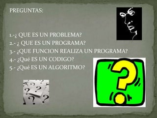 PREGUNTAS:1.-¿ QUE ES UN PROBLEMA?2.- ¿ QUE ES UN PROGRAMA?3.- ¿QUE FUNCION REALIZA UN PROGRAMA?4.- ¿Qué ES UN CODIGO?5.- ¿Qué ES UN ALGORITMO?