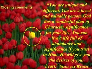 Closing comments
                      “You are unique and
                   different. You are a loved
                   and valuable person. God
                    has a wonderful plan of
                    Character significance
                     for your life. You can
                        live a life full of
                         abundance and
                    significance if you trust
                   in Him. He will give you
                       the desires of your
                    heart.” Mario and Mariene
 