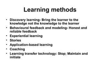 Learning methods
• Discovery learning- Bring the learner to the
  knowledge not the knowledge to the learner
• Behavioural feedback and modeling- Honest and
  reliable feedback
• Experiential learning
• Stories
• Application-based learning
• Coaching
• Learning transfer technology: Stop; Maintain and
  initiate
 