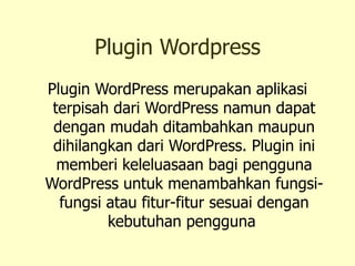 Plugin Wordpress Plugin WordPress merupakan aplikasi terpisah dari WordPress namun dapat dengan mudah ditambahkan maupun dihilangkan dari WordPress. Plugin ini memberi keleluasaan bagi pengguna WordPress untuk menambahkan fungsi-fungsi atau fitur-fitur sesuai dengan kebutuhan pengguna  