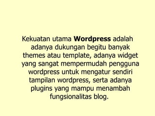 Kekuatan utama  Wordpress  adalah adanya dukungan begitu banyak themes atau template, adanya widget yang sangat mempermudah pengguna wordpress untuk mengatur sendiri tampilan wordpress, serta adanya plugins yang mampu menambah fungsionalitas blog.   
