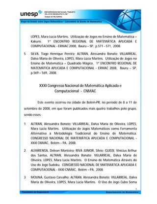 LOPES, Mara Lúcia Martins. Utilização de Jogos no Ensino de Matemática –
    Kakuro.   1º ENCONTRO REGIONAL DE MATEMÁTICA APLICADA E
    COMPUTACIONAL - ERMAC 2008, Bauru – SP, p.571 - 571, 2008.

5   SILVA, Tiago Henrique Pereira; ALTRAN, Alessandra Bonato; VILLARREAL,
    Dalva Maria de Oliveira, LOPES, Mara Lúcia Martins. Utilização de Jogos no
    Ensino de Matemática – Quadrado Mágico. 1º ENCONTRO REGIONAL DE
    MATEMÁTICA APLICADA E COMPUTACIONAL - ERMAC 2008, Bauru – SP,
    p.569 – 569, 2008.


          XXXI Congresso Nacional de Matemática Aplicada e
                   Computacional - CNMAC

         Este evento ocorreu na cidade de Belém-PR, no período de 8 a 11 de
setembro de 2008, em que foram publicados mais quatro trabalhos pelo grupo,
sendo esses:

1   ALTRAN, Alessandra Bonato; VILLARREAL, Dalva Maria de Oliveira, LOPES,
    Mara Lúcia Martins. Utilização de Jogos Matemáticos como Ferramenta
    Alternativa à Metodologia Tradicional do Ensino de Matemática.
    CONGRESSO NACIONAL DE MATEMÁTICA APLICADA E COMPUTACIONAL -
    XXXI CNMAC, Belém – PA, 2008.

2   ALVARENGA, Deleon Monteiro; RIVA JUNIOR, Silvio; GUISSI, Vinícius Arthur
    dos Santos, ALTRAN, Alessandra Bonato; VILLARREAL, Dalva Maria de
    Oliveira, LOPES, Mara Lúcia Martins. O Ensino de Matemática Através do
    Uso do Jogo Sudoku. CONGRESSO NACIONAL DE MATEMÁTICA APLICADA E
    COMPUTACIONAL - XXXI CNMAC, Belém – PA, 2008.

3   MOLINA, Gustavo Carvalho; ALTRAN, Alessandra Bonato; VILLARREAL, Dalva
    Maria de Oliveira, LOPES, Mara Lúcia Martins. O Uso do Jogo Cubo Soma

                                                                             5
 