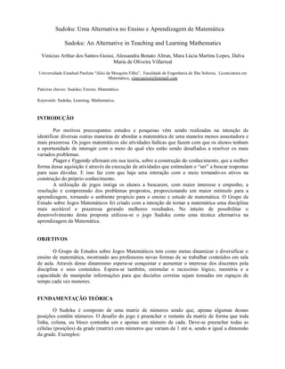 Sudoku: Uma Alternativa no Ensino e Aprendizagem de Matemática

              Sudoku: An Alternative in Teaching and Learning Mathematics

  Vinicius Arthur dos Santos Guissi, Alessandra Bonato Altran, Mara Lúcia Martins Lopes, Dalva
                                   Maria de Oliveira Villarreal

Universidade Estadual Paulista “Júlio de Mesquita Filho”, Faculdade de Engenharia de Ilha Solteira, Licenciatura em
                                       Matemática, vinnyguissi@hotmail.com

Palavras chaves: Sudoku; Ensino; Matemática.

Keywords: Sudoku, Learning, Mathematics.



INTRODUÇÃO

        Por motivos preocupantes estudos e pesquisas vêm sendo realizadas na intenção de
identificar diversas outras maneiras de abordar a matemática de uma maneira menos assustadora e
mais prazerosa. Os jogos matemáticos são atividades lúdicas que fazem com que os alunos tenham
a oportunidade de interagir com o meio do qual eles estão sendo desafiados a resolver os mais
variados problemas.
        Piaget e Vygotsky afirmam em sua teoria, sobre a construção do conhecimento, que a melhor
forma dessa aquisição é através da execução de atividades que estimulam o “ser” a buscar respostas
para suas dúvidas. E isso faz com que haja uma interação com o meio tornando-os ativos na
construção do próprio conhecimento.
        A utilização de jogos instiga os alunos a buscarem, com maior interesse e empenho, a
resolução e compreensão dos problemas propostos, proporcionando um maior estímulo para a
aprendizagem, tornando o ambiente propício para o ensino e estudo de matemática. O Grupo de
Estudo sobre Jogos Matemáticos foi criado com a intenção de tornar a matemática uma disciplina
mais aceitável e prazerosa gerando melhores resultados. No intuito de possibilitar o
desenvolvimento desta proposta utilizou-se o jogo Sudoku como uma técnica alternativa na
aprendizagem da Matemática.


OBJETIVOS

        O Grupo de Estudos sobre Jogos Matemáticos tem como metas dinamizar e diversificar o
ensino de matemática, mostrando aos professores novas formas de se trabalhar conteúdos em sala
de aula. Através desse dinamismo espera-se conquistar e aumentar o interesse dos discentes pela
disciplina e seus conteúdos. Espera-se também, estimular o raciocínio lógico, memória e a
capacidade de manipular informações para que decisões corretas sejam tomadas em espaços de
tempo cada vez menores.


FUNDAMENTAÇÃO TEÓRICA

        O Sudoku é composto de uma matriz de números sendo que, apenas algumas dessas
posições contêm números. O desafio do jogo é preencher o restante da matriz de forma que toda
linha, coluna, ou bloco contenha um e apenas um número de cada. Deve-se preencher todas as
células (posições) da grade (matriz) com números que variam de 1 até n, sendo n igual a dimensão
da grade. Exemplos:
 