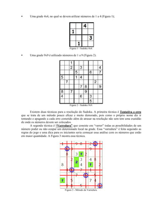 •      Uma grade 4x4, no qual se devem utilizar números de 1 a 4 (Figura 1);




                                       Figura 1 - Sudoku 4x4.

•      Uma grade 9x9 é utilizado números de 1 a 9 (Figura 2).




                                       Figura 2 - Sudoku 9x9.

       Existem duas técnicas para a resolução do Sudoku. A primeira técnica é Tentativa e erro
que se trata de um método pouco eficaz e muito demorado, pois como o próprio nome diz ir
tentando e apagando a cada erro cometido além de atrasar na resolução não sem tem uma exatidão
de onde os números devem ser colocados.
       A segunda técnica é “Varredura” que consiste em “varrer” todas as possibilidades de um
número poder ou não ocupar um determinado local na grade. Essa “varredura” é feita seguindo as
regras do jogo e uma dica para os iniciantes seria começar essa análise com os números que estão
em maior quantidade. A Figura 3 mostra essa técnica.




                                   Figura 3 - Método da Varredura.
 