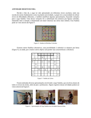 ATIVIDADE DESENVOLVIDA

       Devido o fato de, o jogo ter sido apresentado em diferentes níveis escolares, tanto nas
escolas de ensino fundamental, como na própria universidade, o grupo teve a necessidade de utilizar
níveis de dificuldades diferentes, e também modificar algumas apresentações, buscando variações
para o jogo Sudoku. Uma dessas variações foi a substituição dos números por figuras coloridas,
chamando mais a atenção e despertando um maior interesse nas séries mais infantis. Esse Sudoku
pode ser visto através da Figura 4.




                                 Figura 4 - Sudoku de Bolinhas Coloridas.


       Existem outros Sudokus alternativos, uma possibilidade é substituir os números por letras
(Figura 5), ou ainda, por e muitos outros objetos sem perder suas características e eficiência.




                                       Figura 5 - Sudoku de Letras.


        Foram realizadas diversas apresentações envolvendo o jogo Sudoku, que envolveu alunos de
todos os níveis de ensino, além de pais e professores. Alguns registros dessas atividades podem ser
vistos através da Figura 6.




                   Figura 6 - Apresentações do Jogo Sudoku nas atividades desenvolvidas.
 