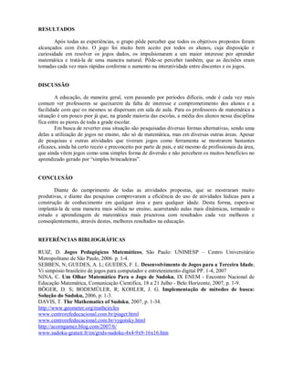 RESULTADOS

       Após todas as experiências, o grupo pôde perceber que todos os objetivos propostos foram
alcançados com êxito. O jogo foi muito bem aceito por todos os alunos, cuja disposição e
curiosidade em resolver os jogos dados, os impulsionaram a um maior interesse por aprender
matemática e tratá-la de uma maneira natural. Pôde-se perceber também, que as decisões eram
tomadas cada vez mais rápidas conforme o aumento na interatividade entre discentes e os jogos.


DISCUSSÃO

        A educação, de maneira geral, vem passando por períodos difíceis, onde é cada vez mais
comum ver professores se queixarem da falta de interesse e comprometimento dos alunos e a
facilidade com que os mesmos se dispersam em sala de aula. Para os professores de matemática a
situação é um pouco pior já que, na grande maioria das escolas, a média dos alunos nessa disciplina
fica entre as piores de toda a grade escolar.
        Em busca de reverter essa situação são pesquisadas diversas formas alternativas, sendo uma
delas a utilização de jogos no ensino, não só de matemática, mas em diversas outras áreas. Apesar
de pesquisas e outras atividades que tiveram jogos como ferramenta se mostrarem bastantes
eficazes, ainda há certo receio e preconceito por parte de pais, e até mesmo de profissionais da área,
que ainda vêem jogos como uma simples forma de diversão e não percebem os muitos benefícios no
aprendizado gerado por “simples brincadeiras”.


CONCLUSÃO

       Diante do cumprimento de todas as atividades propostas, que se mostraram muito
produtivas, e diante das pesquisas comprovaram a eficiência do uso de atividades lúdicas para a
construção de conhecimento em qualquer área e para qualquer idade. Desta forma, espera-se
implantá-la de uma maneira mais sólida no ensino, acarretando aulas mais dinâmicas, tornando o
estudo e aprendizagem de matemática mais prazerosa com resultados cada vez melhores e
conseqüentemente, através destes, melhores resultados na educação.


REFERÊNCIAS BIBLIOGRÁFICAS

RUIZ, D. Jogos Pedagógicos Matemáticos, São Paulo: UNIMESP – Centro Universitário
Metropolitano de São Paulo, 2006. p. 1-4.
SEBBEN, N; GUEDES, A. L; GUEDES, F. L. Desenvolvimento de Jogos para a Terceira Idade,
Vi simpósio brasileiro de jogos para computador e entretenimento digital PP. 1-4, 2007
NINA, C. Um Olhar Matemático Para o Jogo de Sudoku, IX ENEM - Encontro Nacional de
Educação Matemática, Comunicação Cientifica, 18 a 21 Julho - Belo Horizonte, 2007, p. 1-9.
BÖGER, D. S; BODEMÜLER, R; KOHLER, J. G. Implementação de métodos de busca:
Solução do Sudoku, 2006, p. 1-3.
DAVIS, T. The Mathematics of Sudoku, 2007, p. 1-34.
http://www.geometer.org/mathcircles
www.centrorefeducacional.com.br/piaget.html
www.centrorefeducacional.com.br/vygotsky.html
http://acorngamez.blog.com/2007/6/
www.sudoku-gratuit.fr/en/grids-sudoku-4x4-9x9-16x16.htm
 