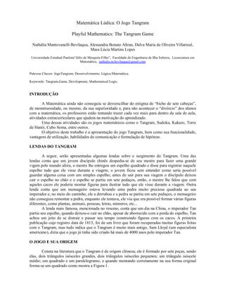 Matemática Lúdica: O Jogo Tangram

                             Playful Mathematics: The Tangram Game

 Nathália Mantovanelli Bevilaqua, Alessandra Bonato Altran, Dalva Maria de Oliveira Villarreal,
                                  Mara Lúcia Martins Lopes
 Universidade Estadual Paulista“Júlio de Mesquita Filho”, Faculdade de Engenharia de Ilha Solteira, Licenciatura em
                                   Matemática, nathalia.m.bevilaqua@gmail.com


Palavras Chaves: JogoTangram; Desenvolvimento; Lógica-Matemática.

Keywords: Tangram,Game, Development, Mathematical Logic.


INTRODUÇÃO

       A Matemática ainda não conseguiu se desvencilhar do estigma de “bicho de sete cabeças”,
de monstruosidade, ou mesmo, da sua superioridade e, para não acontecer o “divórcio” dos alunos
com a matemática, os professores estão tentando trazer cada vez mais para dentro da sala de aula,
atividades extracurriculares que ajudem na motivação do aprendizado.
       Uma dessas atividades são os jogos matemáticos como o Tangram, Sudoku, Kakuro, Torre
de Hanói, Cubo Soma, entre outros.
       O objetivo deste trabalho é a apresentação do jogo Tangram, bem como sua funcionalidade,
vantagens de utilização, habilidades de comunicação e formulação de hipótese.

LENDAS DO TANGRAM

        A seguir, serão apresentadas algumas lendas sobre o surgimento do Tangram. Uma das
lendas conta que um jovem discípulo chinês despedia-se de seu mestre para fazer uma grande
vigem pelo mundo afora, o mestre lhe entregou um espelho quadrado e disse para registrar naquele
espelho tudo que ele visse durante a viagem, o jovem ficou sem entender como seria possível
guardar alguma coisa com um simples espelho; antes de sair para sua viagem o discípulo deixou
cair o espelho no chão e o espelho se partiu em sete pedaços, então, o mestre lhe falou que com
aqueles cacos ele poderia montar figuras para ilustrar tudo que ele visse durante a viagem. Outra
lenda conta que um mensageiro estava levando uma pedra muito preciosa quadrada ao seu
imperador e, no meio do caminho, ele a derrubou e a pedra se partiu em sete pedaços, o mensageiro
não conseguiu remontar a pedra, enquanto ele tentava, ele viu que era possível formar várias figuras
diferentes, como plantas, animais, pessoas, letras, números, etc...
        A lenda mais famosa, mencionada no resumo, conta que um dia na China, o imperador Tan
partiu seu espelho, quando deixou-o cair no chão, apesar de aborrecido com a perda do espelho, Tan
achou um jeito de se distrair e passar seu tempo construindo figuras com os cacos. A primeira
publicação cujo registro data de 1813, foi de um livro que foram recuperadas muitas figuras feitas
com o Tangram, mas tudo indica que o Tangram é muito mais antigo, Sam Lloyd (um especialista
americano), dizia que o jogo já tinha sido criado há mais de 4000 anos pelo imperador Tan.

O JOGO E SUA ORIGEM

       Consta na literatura que o Tangram é de origem chinesa; ele é formado por sete peças, sendo
elas, dois triângulos isósceles grandes, dois triângulos isósceles pequenos; um triângulo isóscele
médio; um quadrado e um paralelogramo, e quando montando corretamente na sua forma original
forma-se um quadrado como mostra a Figura 1.
 