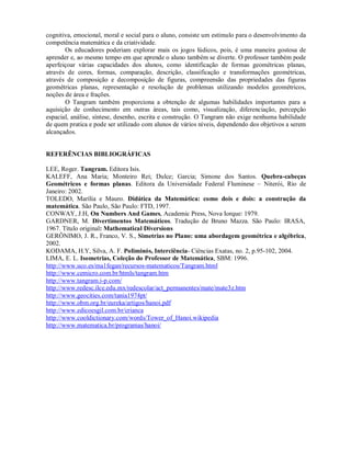 cognitiva, emocional, moral e social para o aluno, consiste um estímulo para o desenvolvimento da
competência matemática e da criatividade.
       Os educadores poderiam explorar mais os jogos lúdicos, pois, é uma maneira gostosa de
aprender e, ao mesmo tempo em que aprende o aluno também se diverte. O professor também pode
aperfeiçoar várias capacidades dos alunos, como identificação de formas geométricas planas,
através de cores, formas, comparação, descrição, classificação e transformações geométricas,
através de composição e decomposição de figuras, compreensão das propriedades das figuras
geométricas planas, representação e resolução de problemas utilizando modelos geométricos,
noções de área e frações.
       O Tangram também proporciona a obtenção de algumas habilidades importantes para a
aquisição de conhecimento em outras áreas, tais como, visualização, diferenciação, percepção
espacial, análise, síntese, desenho, escrita e construção. O Tangram não exige nenhuma habilidade
de quem pratica e pode ser utilizado com alunos de vários níveis, dependendo dos objetivos a serem
alcançados.


REFERÊNCIAS BIBLIOGRÁFICAS

LEE, Roger. Tangram. Editora Isis.
KALEFF, Ana Maria; Monteiro Rei; Dulce; Garcia; Simone dos Santos. Quebra-cabeças
Geométricos e formas planas. Editora da Universidade Federal Fluminese – Niterói, Rio de
Janeiro: 2002.
TOLEDO, Marília e Mauro. Didática da Matemática: como dois e dois: a construção da
matemática. São Paulo, São Paulo: FTD, 1997.
CONWAY, J.H, On Numbers And Games, Academic Press, Nova Iorque: 1979.
GARDNER, M. Divertimentos Matemáticos. Tradução de Bruno Mazza. São Paulo: IRASA,
1967. Título original: Mathematical Diversions
GERÔNIMO, J. R., Franco, V. S., Simetrias no Plano: uma abordagem geométrica e algébrica,
2002.
KODAMA, H.Y, Silva, A. F. Poliminós, Interciência- Ciências Exatas, no. 2, p.95-102, 2004.
LIMA, E. L. Isometrias, Coleção do Professor de Matemática, SBM: 1996.
http://www.uco.es/ma1fegan/recursos-matematicos/Tangram.html
http://www.cemicro.com.br/htmls/tangram.htm
http://www.tangram.i-p.com/
http://www.redesc.ilce.edu.mx/redescolar/act_permanentes/mate/mate3z.htm
http://www.geocities.com/tania1974pt/
http://www.obm.org.br/eureka/artigos/hanoi.pdf
http://www.edicoesgil.com.br/crianca
http://www.cooldictionary.com/words/Tower_of_Hanoi.wikipedia
http://www.matematica.br/programas/hanoi/
 