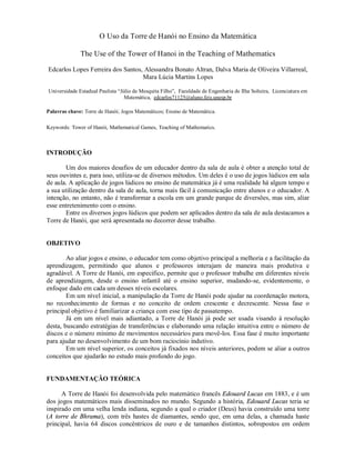 O Uso da Torre de Hanói no Ensino da Matemática

              The Use of the Tower of Hanoi in the Teaching of Mathematics

Edcarlos Lopes Ferreira dos Santos, Alessandra Bonato Altran, Dalva Maria de Oliveira Villarreal,
                                   Mara Lúcia Martins Lopes

Universidade Estadual Paulista “Júlio de Mesquita Filho”, Faculdade de Engenharia de Ilha Solteira, Licenciatura em
                                  Matemática, edcarlos71125@aluno.feis.unesp.br

Palavras chave: Torre de Hanói; Jogos Matemáticos; Ensino de Matemática.

Keywords: Tower of Hanói, Mathematical Games, Teaching of Mathematics.



INTRODUÇÃO

       Um dos maiores desafios de um educador dentro da sala de aula é obter a atenção total de
seus ouvintes e, para isso, utiliza-se de diversos métodos. Um deles é o uso de jogos lúdicos em sala
de aula. A aplicação de jogos lúdicos no ensino de matemática já é uma realidade há algum tempo e
a sua utilização dentro da sala de aula, torna mais fácil à comunicação entre alunos e o educador. A
intenção, no entanto, não é transformar a escola em um grande parque de diversões, mas sim, aliar
esse entretenimento com o ensino.
       Entre os diversos jogos lúdicos que podem ser aplicados dentro da sala de aula destacamos a
Torre de Hanói, que será apresentada no decorrer desse trabalho.


OBJETIVO

        Ao aliar jogos e ensino, o educador tem como objetivo principal a melhoria e a facilitação da
aprendizagem, permitindo que alunos e professores interajam de maneira mais produtiva e
agradável. A Torre de Hanói, em especifico, permite que o professor trabalhe em diferentes níveis
de aprendizagem, desde o ensino infantil até o ensino superior, mudando-se, evidentemente, o
enfoque dado em cada um desses níveis escolares.
        Em um nível inicial, a manipulação da Torre de Hanói pode ajudar na coordenação motora,
no reconhecimento de formas e no conceito de ordem crescente e decrescente. Nessa fase o
principal objetivo é familiarizar a criança com esse tipo de passatempo.
        Já em um nível mais adiantado, a Torre de Hanói já pode ser usada visando à resolução
desta, buscando estratégias de transferências e elaborando uma relação intuitiva entre o número de
discos e o número mínimo de movimentos necessários para movê-los. Essa fase é muito importante
para ajudar no desenvolvimento de um bom raciocínio indutivo.
        Em um nível superior, os conceitos já fixados nos níveis anteriores, podem se aliar a outros
conceitos que ajudarão no estudo mais profundo do jogo.


FUNDAMENTAÇÃO TEÓRICA

      A Torre de Hanói foi desenvolvida pelo matemático francês Edouard Lucas em 1883, e é um
dos jogos matemáticos mais disseminados no mundo. Segundo a história, Edouard Lucas teria se
inspirado em uma velha lenda indiana, segundo a qual o criador (Deus) havia construído uma torre
(A torre de Bhrama), com três hastes de diamantes, sendo que, em uma delas, a chamada haste
principal, havia 64 discos concêntricos de ouro e de tamanhos distintos, sobrepostos em ordem
 