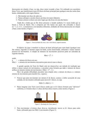 decrescente em relação à base, ou seja, disco maior tocando a base. Foi ordenado aos sacerdotes
dessa Torre, que transferissem esses 64 discos da haste principal para qualquer uma das outras duas
hastes, obedecendo a três regras básicas:
       1 - Movimentar um disco de cada vez;
       2 - Nunca sobrepor a um dos discos um disco de maior diâmetro;
       3 - Nunca colocar os discos em outro lugar que não fosse em uma das hastes.
        Ainda diz a lenda que ao fim desse processo o mundo acabaria. E é nessa lenda que se
baseia a Torre de Hanói. Ela é composta por três hastes nas quais são colocados n discos
(n = 1, 2, 3, 4....) concêntricos e de tamanhos diferentes, alinhados de forma decrescente em relação
a base, como mostra a Figura 1.




                     Figura 1 - Torre de Hanói de cinco, seis e oito discos, respectivamente.


       O objetivo do jogo é transferir os discos da haste principal para outra haste (qualquer uma
das outras), seguindo as mesmas regras da lenda, acima mencionada, utilizando o menor número
possível de movimentos. A relação de números de movimentos possíveis pode ser calculada da
seguinte maneira
                                               M(n) = 2 n - 1
sendo
n     = o número de discos em uso;
M(n) = o número de movimentos necessários para mover esses n discos.

        A grande questão da Torre de Hanói está em desenvolver um método de resolução que
utilize o menor numero de movimentos, e encontrar umas formula que dado o número de discos
atribua um número mínimo de movimentos ( M(n) = 2 n – 1 ).
        Não é de grande dificuldade encontrar uma relação entre o número de discos e o número
mínimo de movimentos para transferi-los, vejamos:

   •    Nota-se que para movimentar um número k de discos, usamos o dobro acrescido de uma
        unidade, de movimentos utilizados para mover k-1 discos, ou seja:
                                            M(k)=2 x M(k-1) + 1

   •    Basta imaginar uma Torre com k discos sendo que os k-1 discos formam uma “sub-torre”
        uniforme, e o k-ésimo disco é o disco da base (disco maior), como mostra a Figura 2.




                                     Figura 2 - Resolução da Torre, passo 1.

   •    Para movimentar o k-ésimo disco deve-se, inicialmente, mover os k-1 discos para outra
        haste, utilizando para isso M(k-1) movimentos (Figura 3).
 